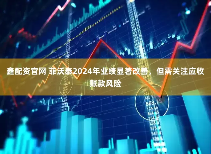鑫配资官网 菲沃泰2024年业绩显著改善，但需关注应收账款风险