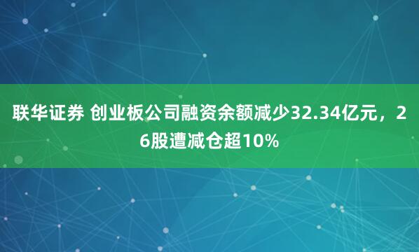 联华证券 创业板公司融资余额减少32.34亿元，26股遭减仓超10%