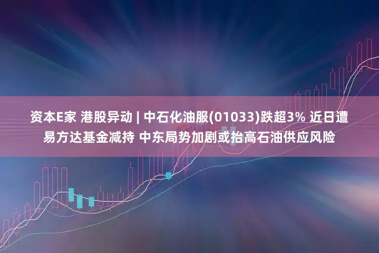 资本E家 港股异动 | 中石化油服(01033)跌超3% 近日遭易方达基金减持 中东局势加剧或抬高石油供应风险