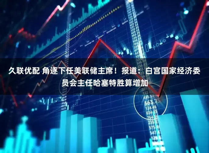 久联优配 角逐下任美联储主席！报道：白宫国家经济委员会主任哈塞特胜算增加