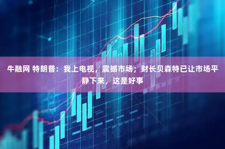 牛融网 特朗普：我上电视，震撼市场；财长贝森特已让市场平静下来，这是好事