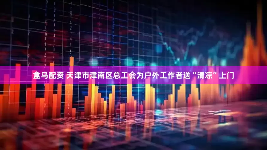 盒马配资 天津市津南区总工会为户外工作者送“清凉”上门