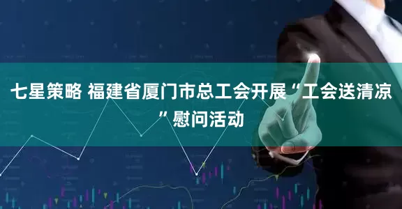 七星策略 福建省厦门市总工会开展“工会送清凉”慰问活动