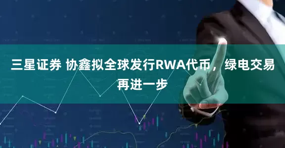 三星证券 协鑫拟全球发行RWA代币，绿电交易再进一步