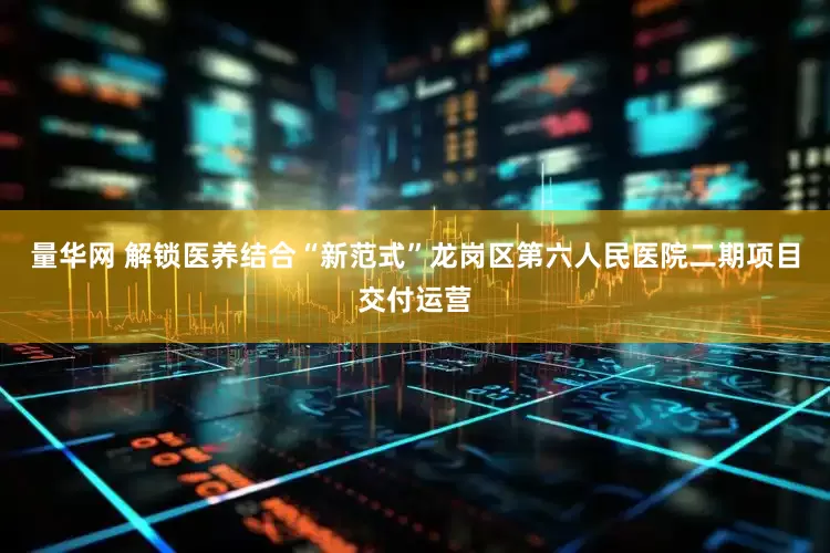 量华网 解锁医养结合“新范式”龙岗区第六人民医院二期项目交付运营