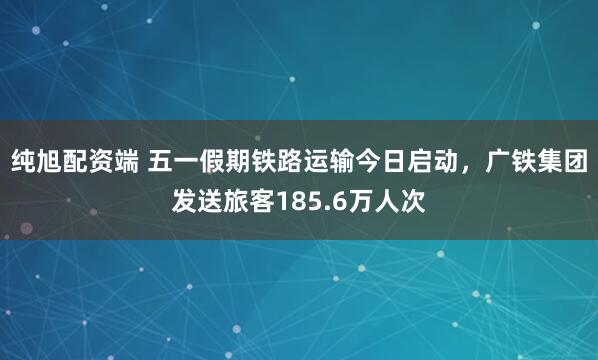 纯旭配资端 五一假期铁路运输今日启动，广铁集团发送旅客185.6万人次
