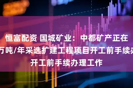 恒富配资 国城矿业：中都矿产正在开展35万吨/年采选扩建工程项目开工前手续办理工作