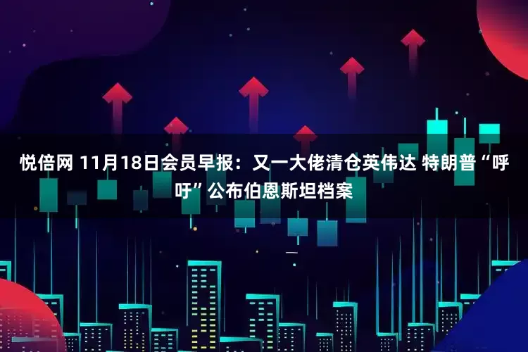 悦倍网 11月18日会员早报：又一大佬清仓英伟达 特朗普“呼吁”公布伯恩斯坦档案