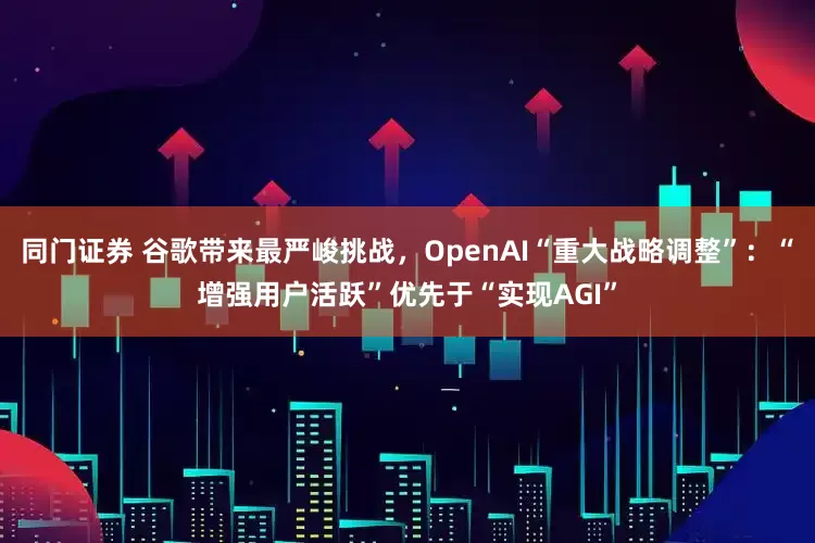 同门证券 谷歌带来最严峻挑战，OpenAI“重大战略调整”：“增强用户活跃”优先于“实现AGI”