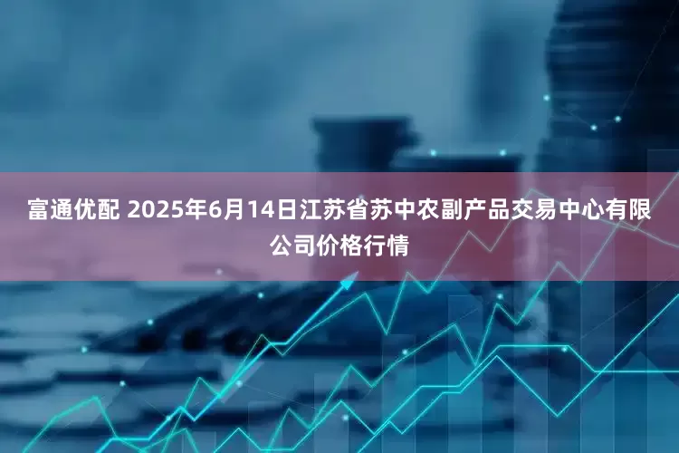富通优配 2025年6月14日江苏省苏中农副产品交易中心有限公司价格行情