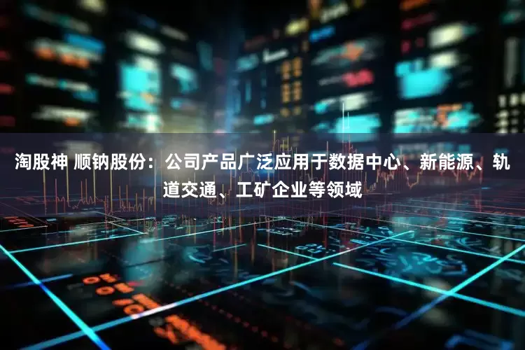 淘股神 顺钠股份：公司产品广泛应用于数据中心、新能源、轨道交通、工矿企业等领域